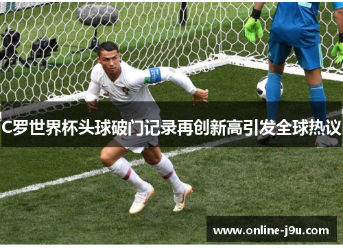 C罗世界杯头球破门记录再创新高引发全球热议 C罗世界杯头球破门记录再创新高引发全球热议