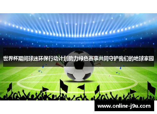 世界杯期间球迷环保行动计划助力绿色赛事共同守护我们的地球家园