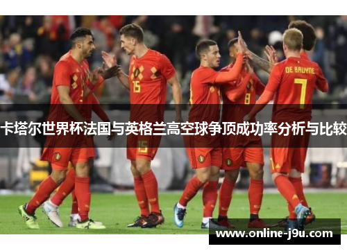 卡塔尔世界杯法国与英格兰高空球争顶成功率分析与比较