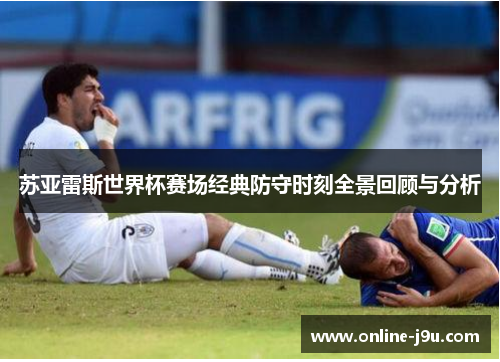 苏亚雷斯世界杯赛场经典防守时刻全景回顾与分析