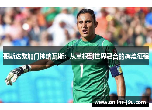 哥斯达黎加门神纳瓦斯:从草根到世界舞台的辉煌征程 哥斯达黎加门神纳瓦斯:从草根到世界舞台的辉煌征程
