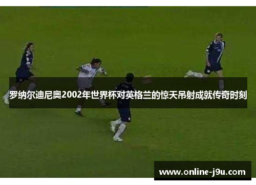 罗纳尔迪尼奥2002年世界杯对英格兰的惊天吊射成就传奇时刻