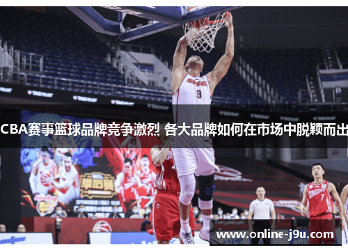 CBA赛事篮球品牌竞争激烈 各大品牌如何在市场中脱颖而出