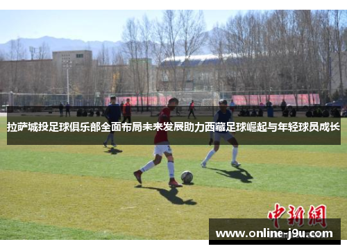 拉萨城投足球俱乐部全面布局未来发展助力西藏足球崛起与年轻球员成长