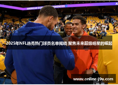 2025年NFL选秀热门球员名单揭晓 聚焦未来超级明星的崛起