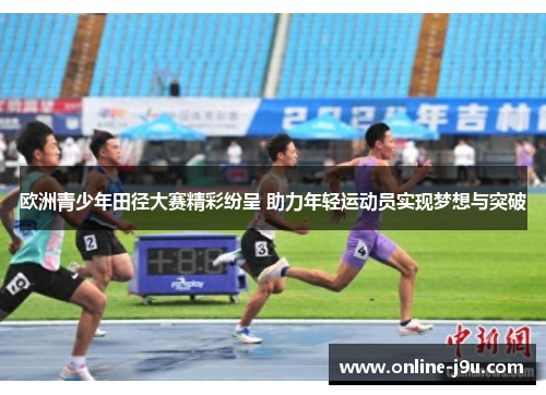欧洲青少年田径大赛精彩纷呈 助力年轻运动员实现梦想与突破