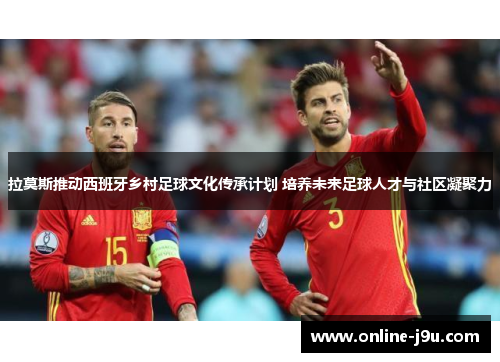 拉莫斯推动西班牙乡村足球文化传承计划 培养未来足球人才与社区凝聚力