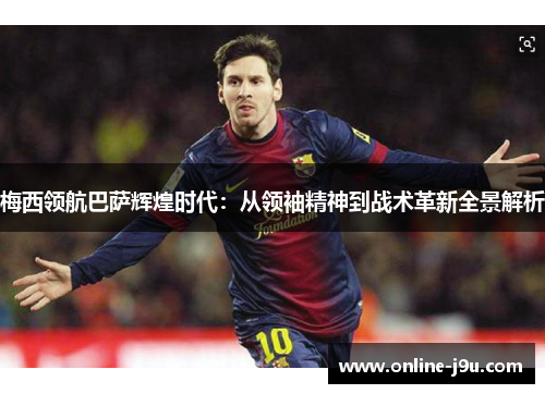 梅西领航巴萨辉煌时代：从领袖精神到战术革新全景解析