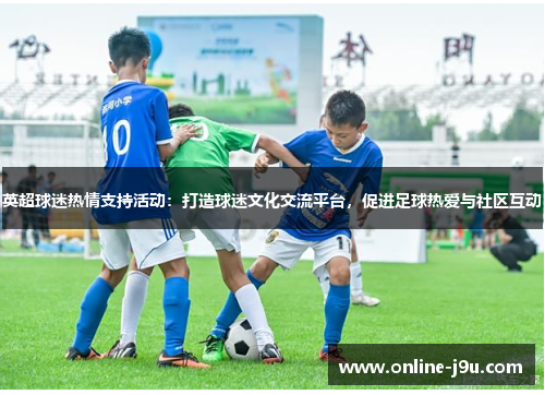 英超球迷热情支持活动:打造球迷文化交流平台,促进足球热爱与社区互动 英超球迷热情支持活动:打造球迷文化交流平台,促进足球热爱与社区互动