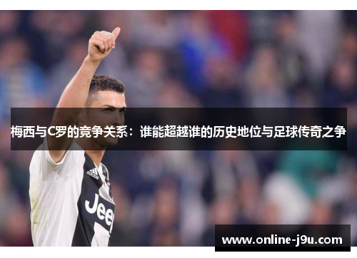 梅西与C罗的竞争关系：谁能超越谁的历史地位与足球传奇之争