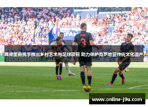 莫德里奇携手推出乡村艺术与足球项目 助力保护克罗地亚传统文化遗产