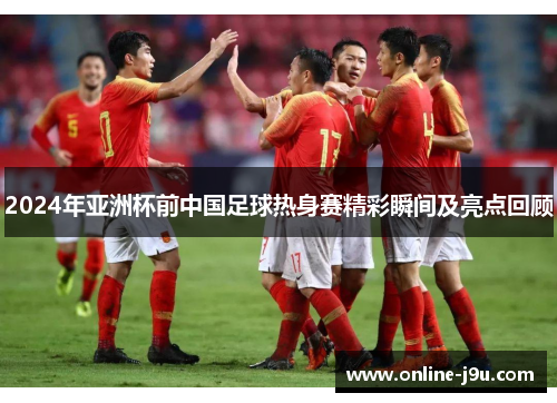 2024年亚洲杯前中国足球热身赛精彩瞬间及亮点回顾
