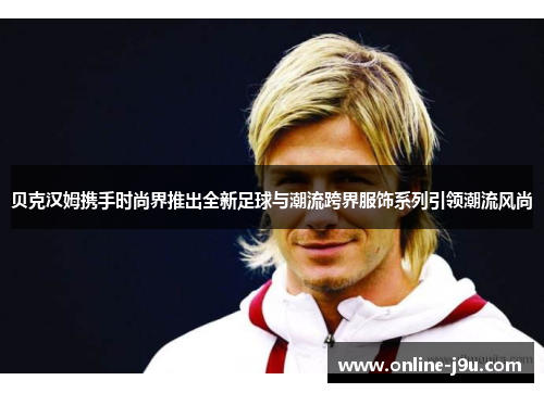 贝克汉姆携手时尚界推出全新足球与潮流跨界服饰系列引领潮流风尚