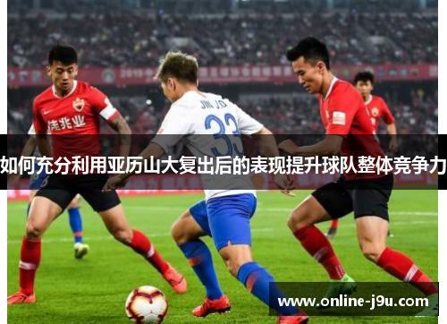 如何充分利用亚历山大复出后的表现提升球队整体竞争力