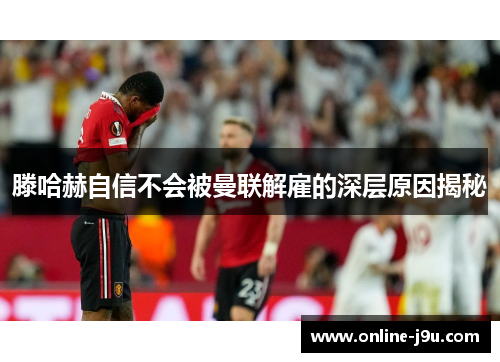 滕哈赫自信不会被曼联解雇的深层原因揭秘