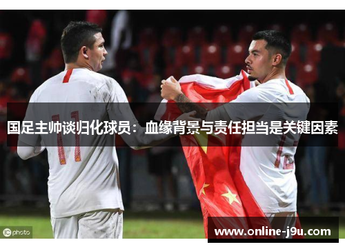 国足主帅谈归化球员:血缘背景与责任担当是关键因素 国足主帅谈归化球员:血缘背景与责任担当是关键因素