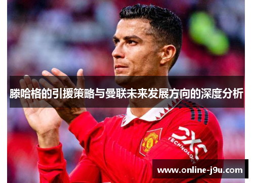 滕哈格的引援策略与曼联未来发展方向的深度分析