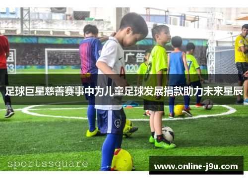 足球巨星慈善赛事中为儿童足球发展捐款助力未来星辰