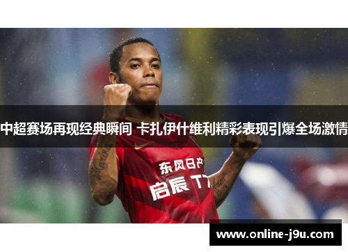 中超赛场再现经典瞬间 卡扎伊什维利精彩表现引爆全场激情