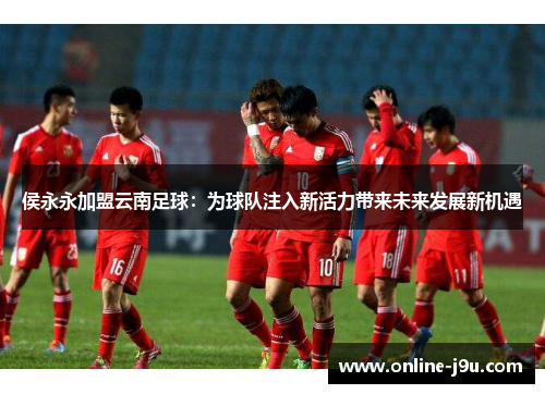 侯永永加盟云南足球：为球队注入新活力带来未来发展新机遇