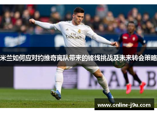 米兰如何应对约维奇离队带来的锋线挑战及未来转会策略