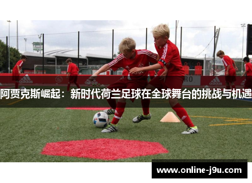 阿贾克斯崛起：新时代荷兰足球在全球舞台的挑战与机遇