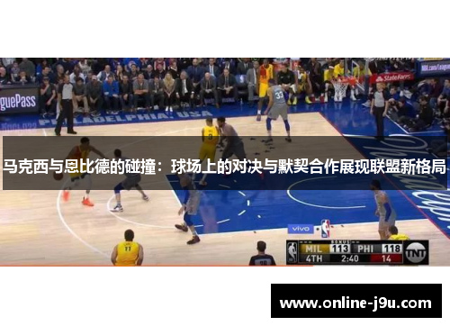 马克西与恩比德的碰撞：球场上的对决与默契合作展现联盟新格局