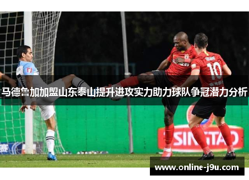 马德鲁加加盟山东泰山提升进攻实力助力球队争冠潜力分析