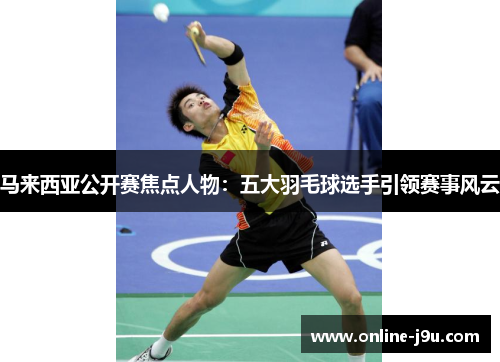 马来西亚公开赛焦点人物:五大羽毛球选手引领赛事风云 马来西亚公开赛焦点人物:五大羽毛球选手引领赛事风云