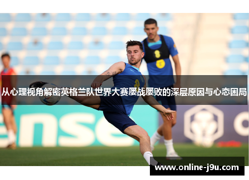 从心理视角解密英格兰队世界大赛屡战屡败的深层原因与心态困局 从心理视角解密英格兰队世界大赛屡战屡败的深层原因与心态困局