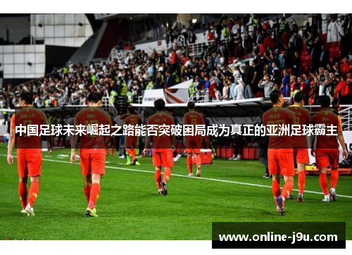 中国足球未来崛起之路能否突破困局成为真正的亚洲足球霸主 中国足球未来崛起之路能否突破困局成为真正的亚洲足球霸主