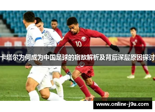 卡塔尔为何成为中国足球的宿敌解析及背后深层原因探讨