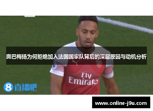 奥巴梅扬为何拒绝加入法国国家队背后的深层原因与动机分析