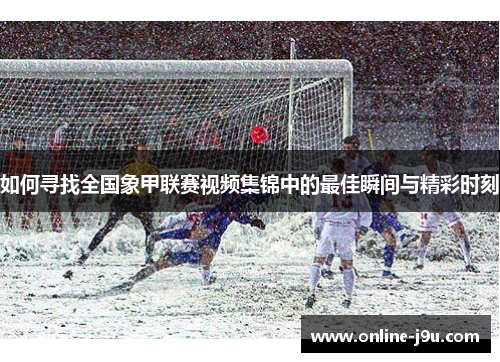 如何寻找全国象甲联赛视频集锦中的最佳瞬间与精彩时刻