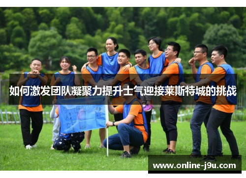 如何激发团队凝聚力提升士气迎接莱斯特城的挑战