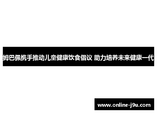姆巴佩携手推动儿童健康饮食倡议 助力培养未来健康一代