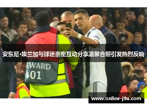 安东尼·埃兰加与球迷亲密互动分享温馨合照引发热烈反响 安东尼·埃兰加与球迷亲密互动分享温馨合照引发热烈反响