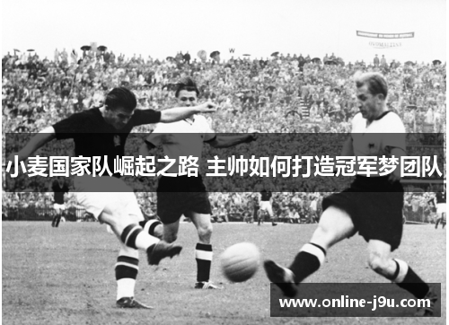 小麦国家队崛起之路 主帅如何打造冠军梦团队 小麦国家队崛起之路 主帅如何打造冠军梦团队