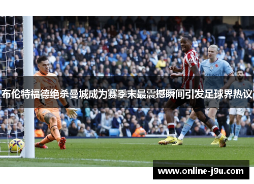 布伦特福德绝杀曼城成为赛季末最震撼瞬间引发足球界热议