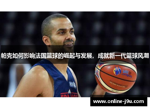 帕克如何影响法国篮球的崛起与发展，成就新一代篮球风潮