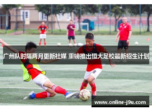 广州队时隔两月更新社媒 重磅推出恒大足校最新招生计划